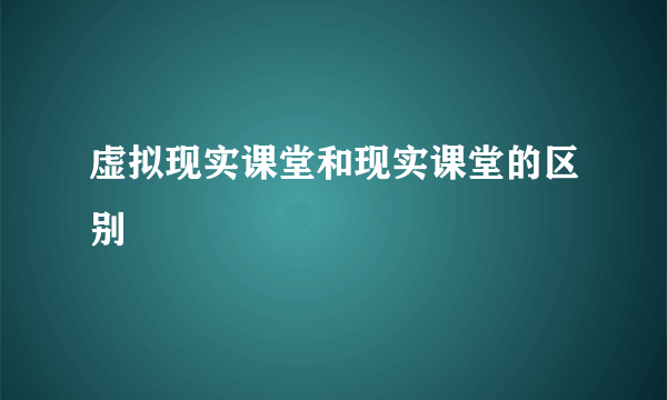 虚拟现实课堂和现实课堂的区别