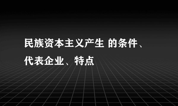 民族资本主义产生 的条件、代表企业、特点