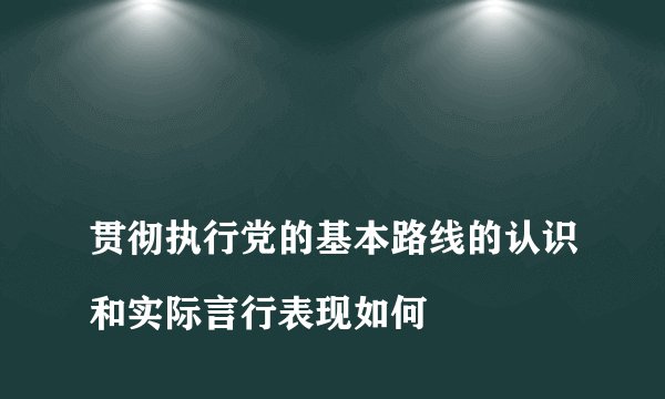 
贯彻执行党的基本路线的认识和实际言行表现如何

