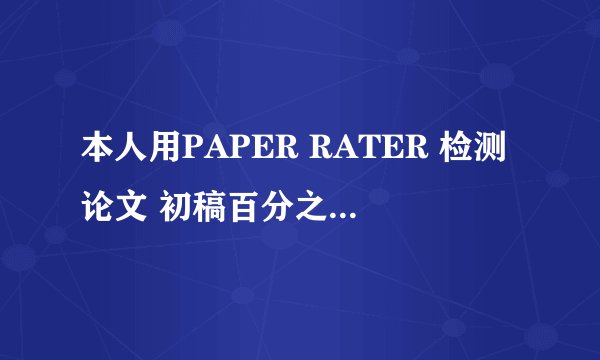 本人用PAPER RATER 检测论文 初稿百分之49 很高兴 因为还可以改 加完尾注再查 百分之67！！！！！