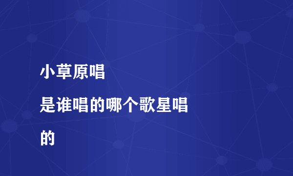 小草原唱
是谁唱的哪个歌星唱的