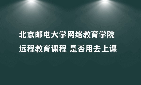 北京邮电大学网络教育学院 远程教育课程 是否用去上课