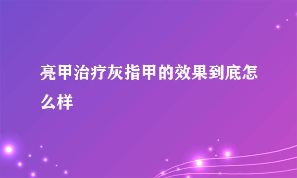 亮甲治疗灰指甲的效果到底怎么样