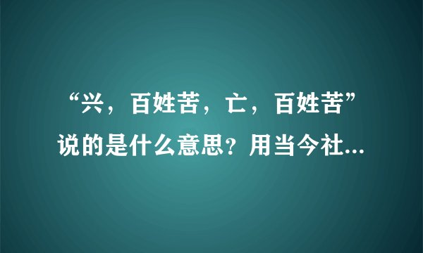 “兴，百姓苦，亡，百姓苦”说的是什么意思？用当今社会例子说说。