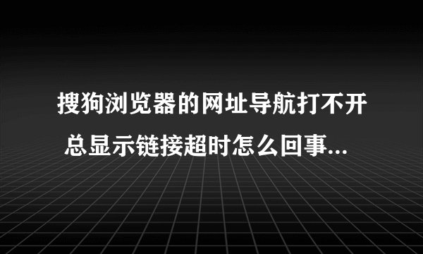 搜狗浏览器的网址导航打不开 总显示链接超时怎么回事 但是用这个浏览器上别的网还没问题 但是很不方便啊