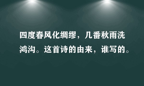 四度春风化绸缪，几番秋雨洗鸿沟。这首诗的由来，谁写的。