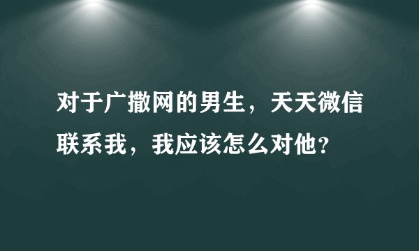 对于广撒网的男生，天天微信联系我，我应该怎么对他？
