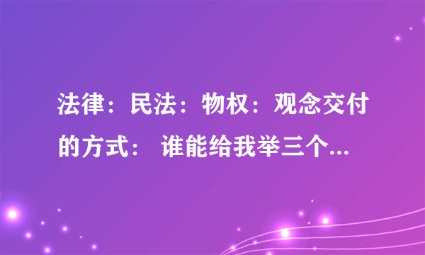 法律：民法：物权：观念交付的方式： 谁能给我举三个例子，什么叫指示交付？占有改定？简易交付？