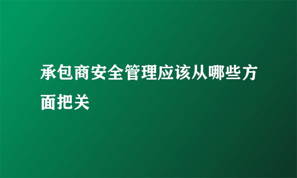 承包商安全管理应该从哪些方面把关