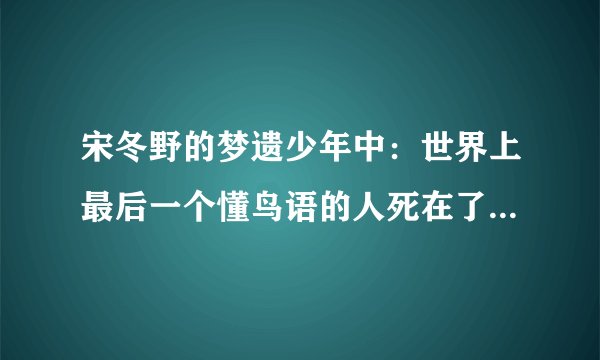 宋冬野的梦遗少年中：世界上最后一个懂鸟语的人死在了2006， 同时万晓利的鸟语中也提到：他是世界上唯一