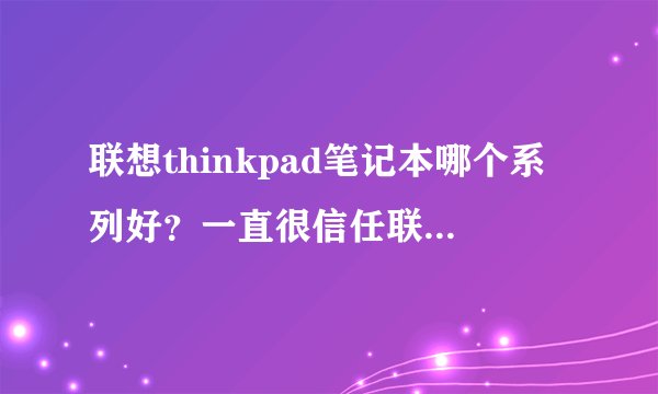 联想thinkpad笔记本哪个系列好？一直很信任联想家的电脑，但不知道该选哪款。