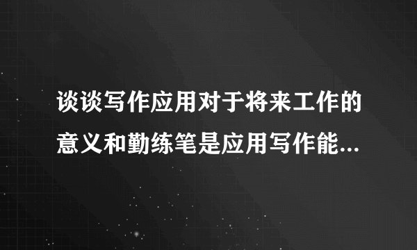 谈谈写作应用对于将来工作的意义和勤练笔是应用写作能力的必经途径