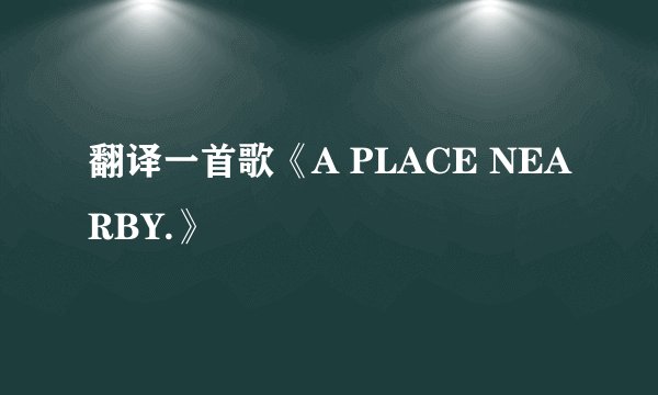 翻译一首歌《A PLACE NEARBY.》