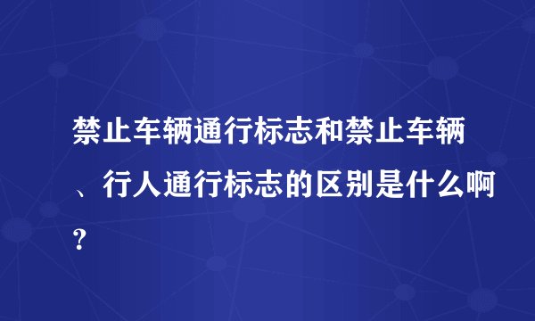 禁止车辆通行标志和禁止车辆、行人通行标志的区别是什么啊？