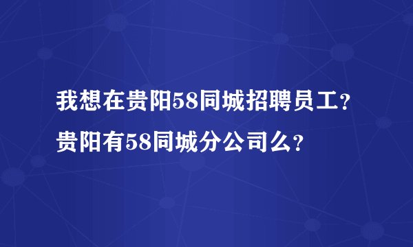 我想在贵阳58同城招聘员工？贵阳有58同城分公司么？