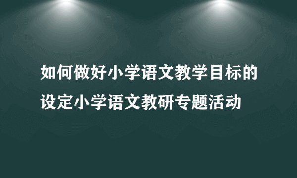 如何做好小学语文教学目标的设定小学语文教研专题活动