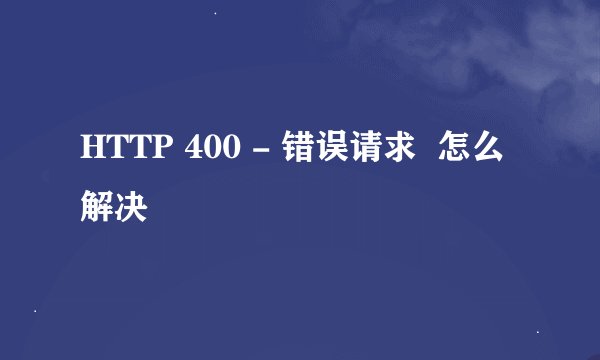 HTTP 400 - 错误请求  怎么解决