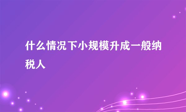 什么情况下小规模升成一般纳税人