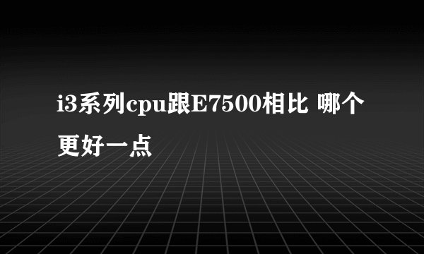 i3系列cpu跟E7500相比 哪个更好一点