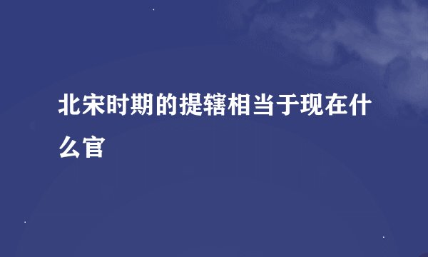 北宋时期的提辖相当于现在什么官