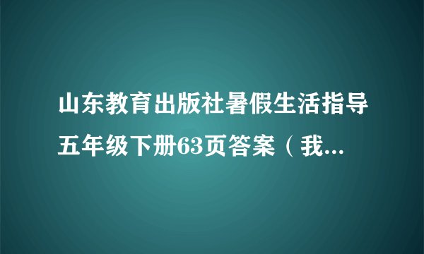 山东教育出版社暑假生活指导五年级下册63页答案（我全都不会啊）0.0