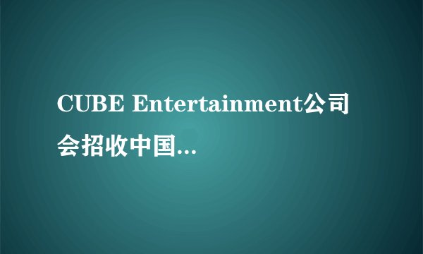 CUBE Entertainment公司会招收中国练习生吗？家境要求怎么样？是不是初三毕业也可以进