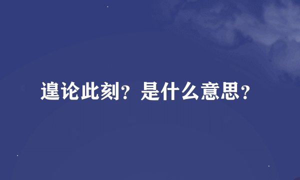 遑论此刻？是什么意思？