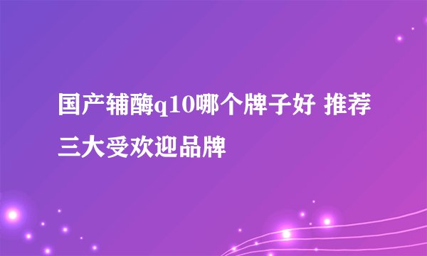 国产辅酶q10哪个牌子好 推荐三大受欢迎品牌