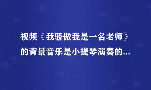 视频《我骄傲我是一名老师》的背景音乐是小提琴演奏的，很好听，但想不起来曲名啊，谁能帮忙告诉我，谢了