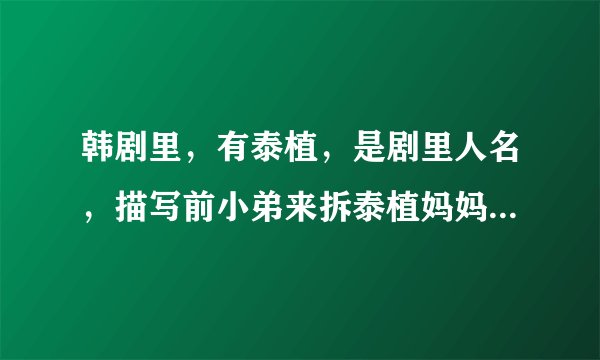 韩剧里，有泰植，是剧里人名，描写前小弟来拆泰植妈妈的房子，见了泰植顿时吓傻了