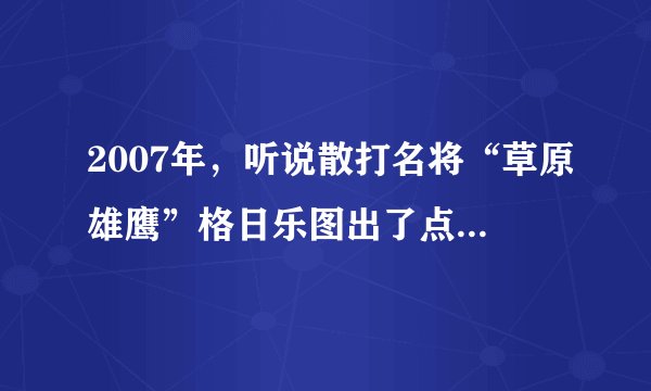 2007年，听说散打名将“草原雄鹰”格日乐图出了点事，到底是真是假？现在又是什么情况啊？
