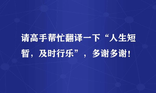 请高手帮忙翻译一下“人生短暂，及时行乐”，多谢多谢！