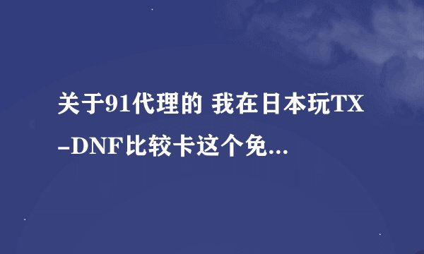 关于91代理的 我在日本玩TX-DNF比较卡这个免费代理能用么