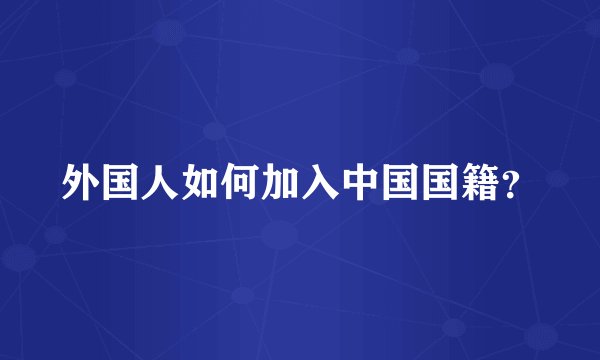 外国人如何加入中国国籍？