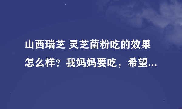 山西瑞芝 灵芝菌粉吃的效果怎么样？我妈妈要吃，希望吃过的人给点意见啊。治疗肾炎有作用么？