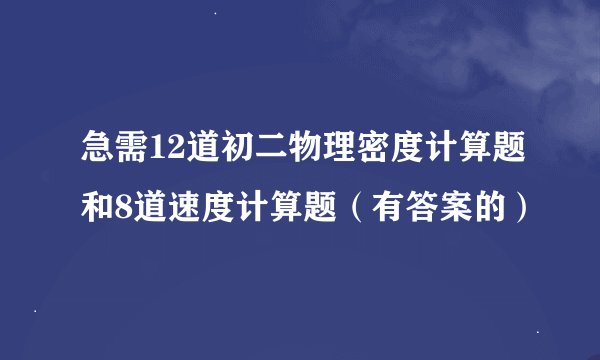 急需12道初二物理密度计算题和8道速度计算题（有答案的）