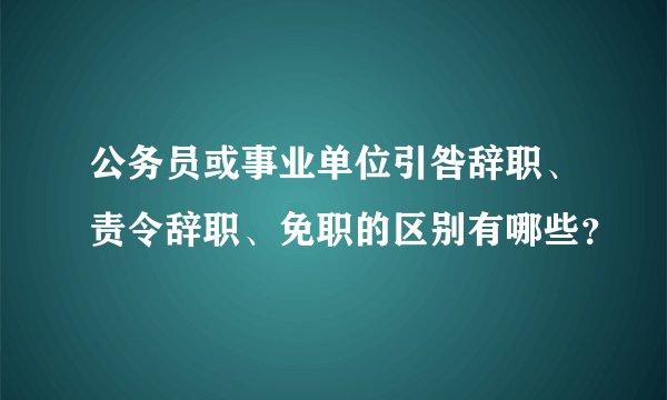 公务员或事业单位引咎辞职、责令辞职、免职的区别有哪些？