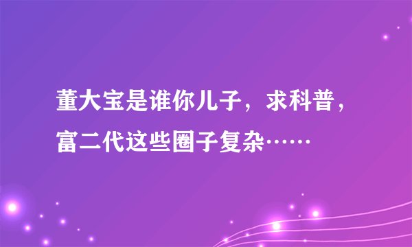 董大宝是谁你儿子，求科普，富二代这些圈子复杂……