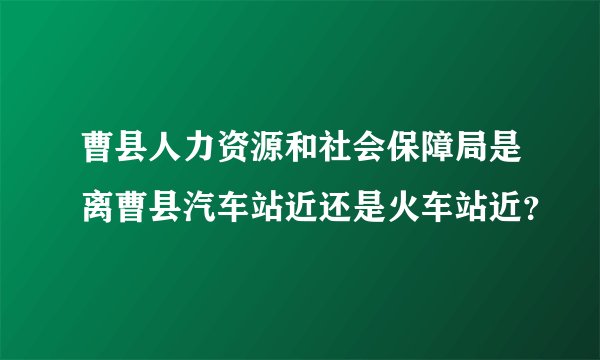 曹县人力资源和社会保障局是离曹县汽车站近还是火车站近？