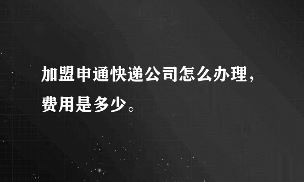 加盟申通快递公司怎么办理，费用是多少。