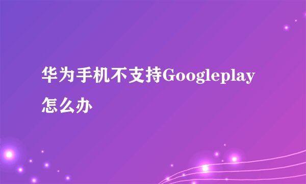 华为手机不支持Googleplay怎么办