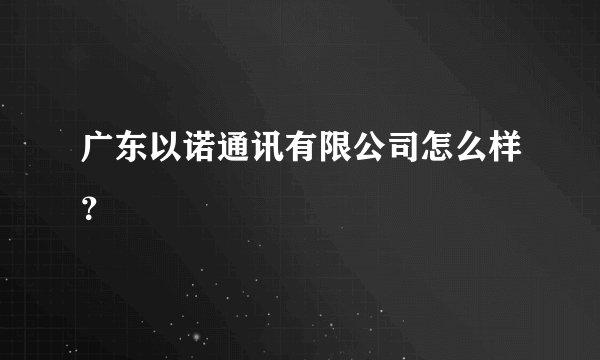 广东以诺通讯有限公司怎么样？