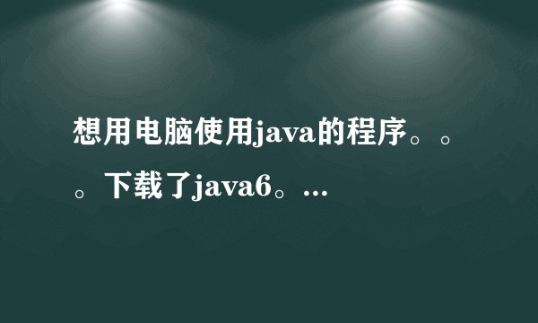 想用电脑使用java的程序。。。下载了java6。。。怎么用啊。。。。
