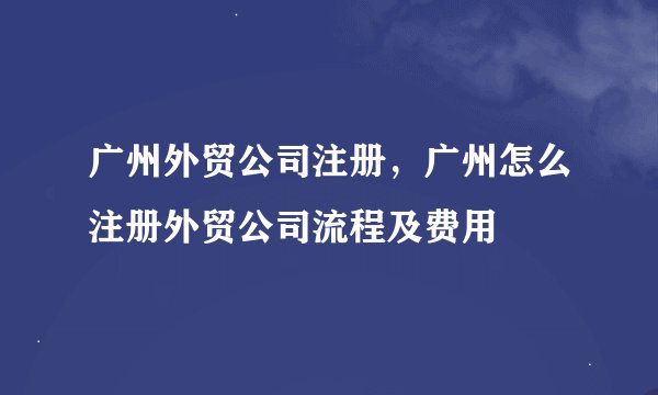 广州外贸公司注册，广州怎么注册外贸公司流程及费用