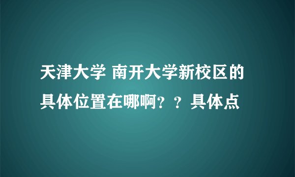 天津大学 南开大学新校区的具体位置在哪啊？？具体点