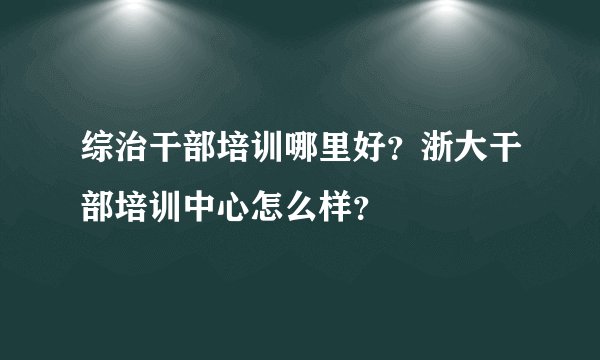 综治干部培训哪里好？浙大干部培训中心怎么样？
