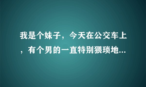 我是个妹子，今天在公交车上，有个男的一直特别猥琐地靠近我，摸我的大腿，真的好恶心啊，然后我还感觉到
