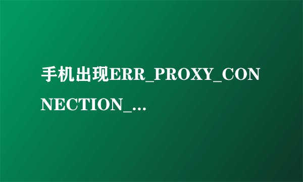 手机出现ERR_PROXY_CONNECTION_FAILED 怎么解决？