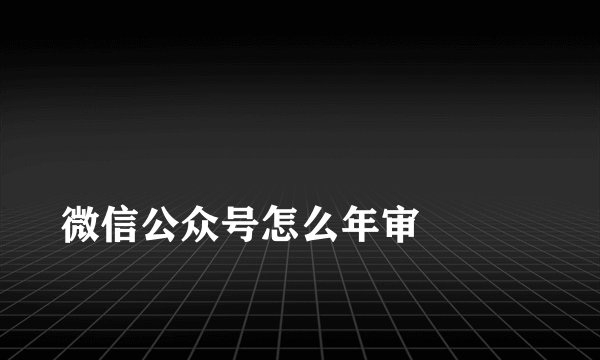 
微信公众号怎么年审

