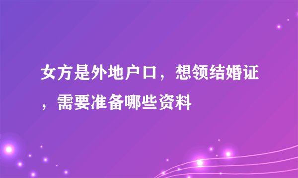 女方是外地户口，想领结婚证，需要准备哪些资料